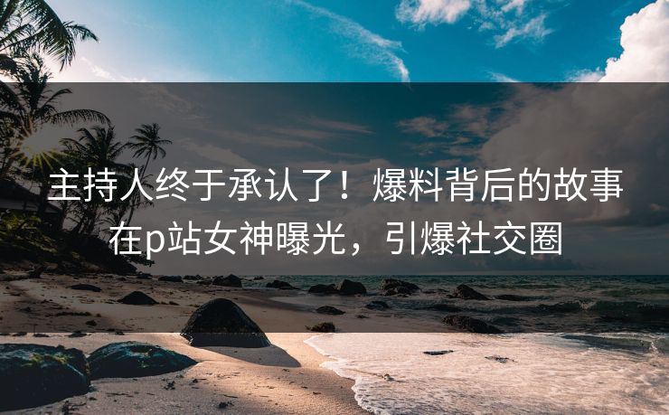主持人终于承认了！爆料背后的故事在p站女神曝光，引爆社交圈