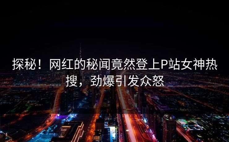 探秘！网红的秘闻竟然登上P站女神热搜，劲爆引发众怒
