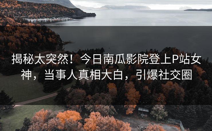 揭秘太突然！今日南瓜影院登上P站女神，当事人真相大白，引爆社交圈