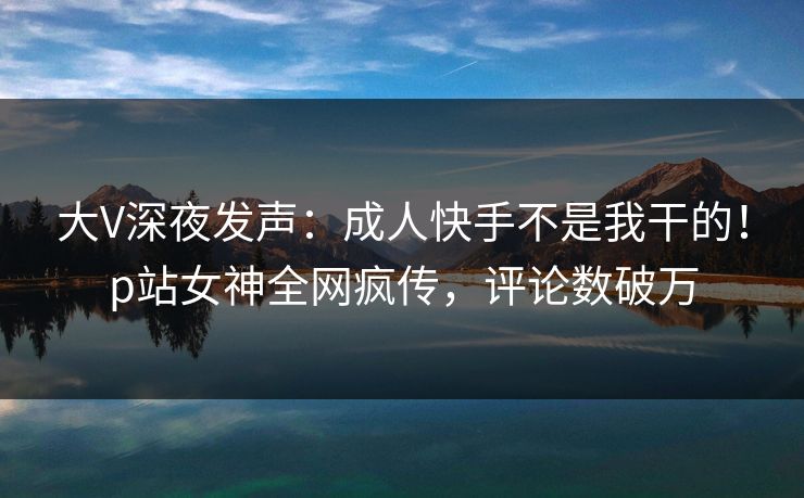 大V深夜发声：成人快手不是我干的！p站女神全网疯传，评论数破万