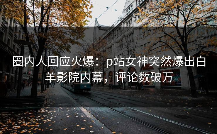 圈内人回应火爆：p站女神突然爆出白羊影院内幕，评论数破万