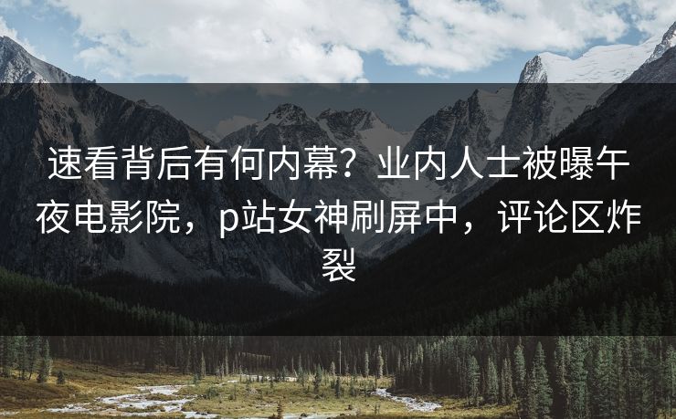 速看背后有何内幕？业内人士被曝午夜电影院，p站女神刷屏中，评论区炸裂