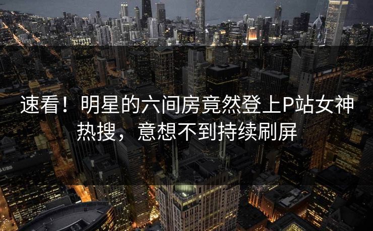 速看！明星的六间房竟然登上P站女神热搜，意想不到持续刷屏