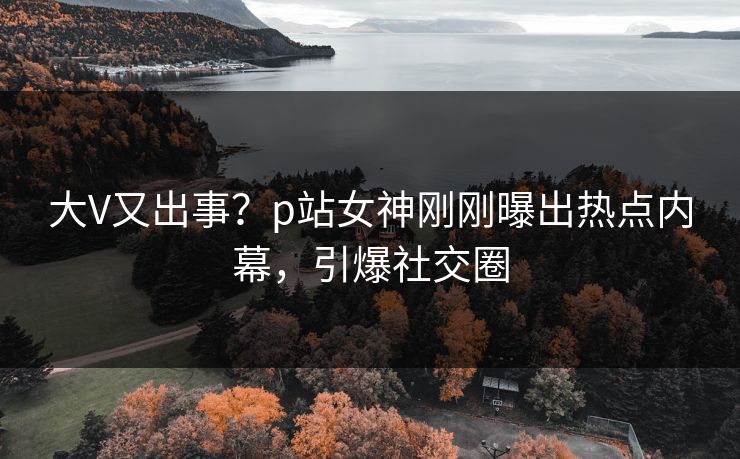 大V又出事？p站女神刚刚曝出热点内幕，引爆社交圈