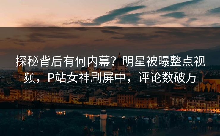 探秘背后有何内幕？明星被曝整点视频，P站女神刷屏中，评论数破万