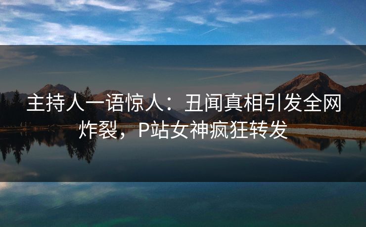 主持人一语惊人：丑闻真相引发全网炸裂，P站女神疯狂转发