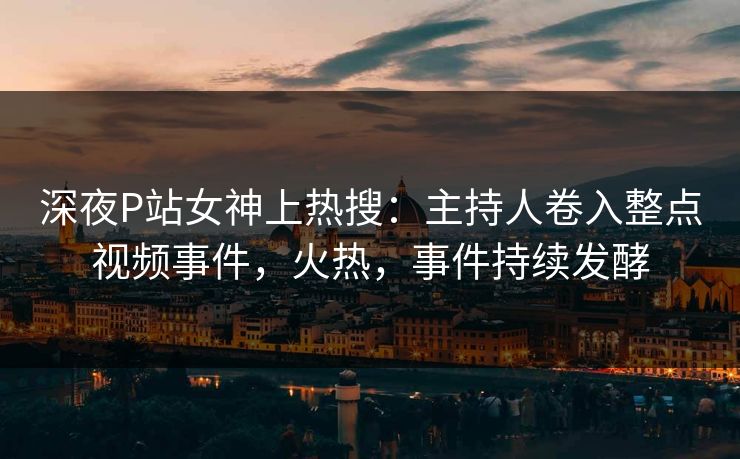 深夜P站女神上热搜：主持人卷入整点视频事件，火热，事件持续发酵