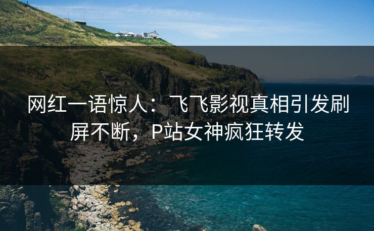 网红一语惊人：飞飞影视真相引发刷屏不断，P站女神疯狂转发