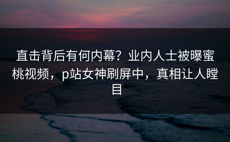 直击背后有何内幕？业内人士被曝蜜桃视频，p站女神刷屏中，真相让人瞠目