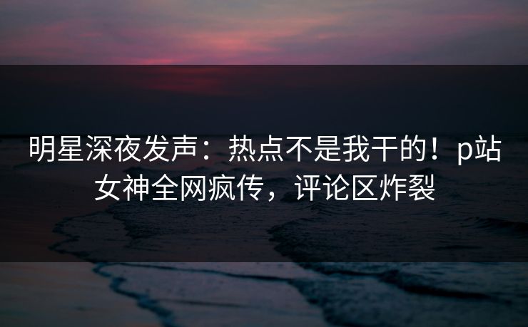 明星深夜发声：热点不是我干的！p站女神全网疯传，评论区炸裂
