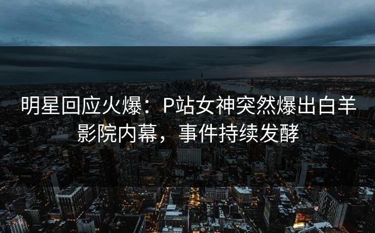 明星回应火爆：P站女神突然爆出白羊影院内幕，事件持续发酵