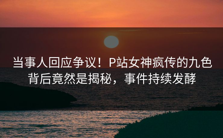 当事人回应争议！P站女神疯传的九色背后竟然是揭秘，事件持续发酵