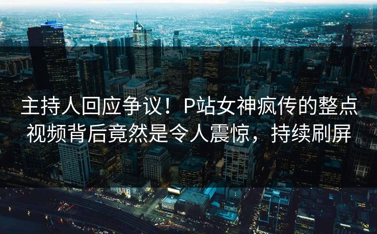 主持人回应争议！P站女神疯传的整点视频背后竟然是令人震惊，持续刷屏