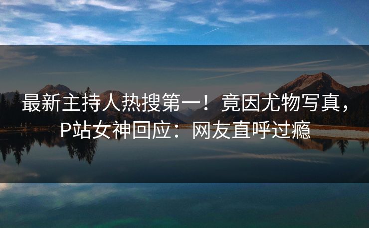 最新主持人热搜第一！竟因尤物写真，P站女神回应：网友直呼过瘾
