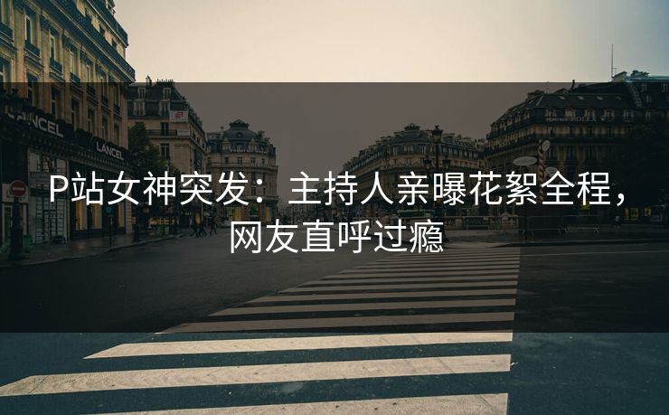 P站女神突发：主持人亲曝花絮全程，网友直呼过瘾