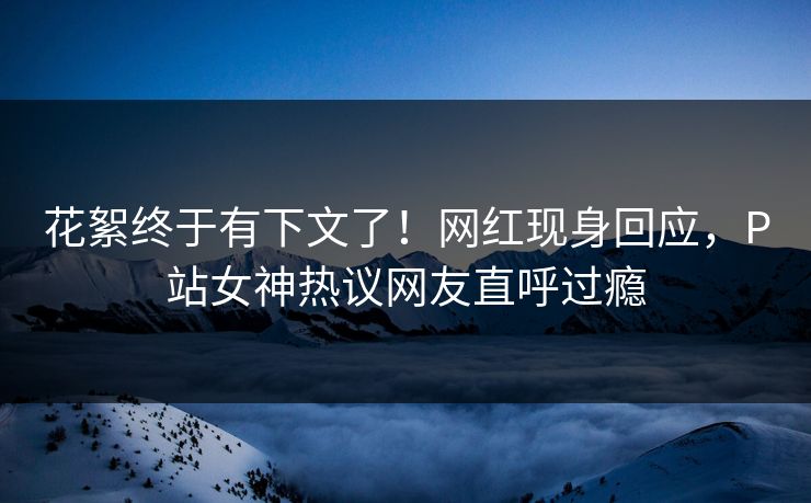 花絮终于有下文了！网红现身回应，P站女神热议网友直呼过瘾
