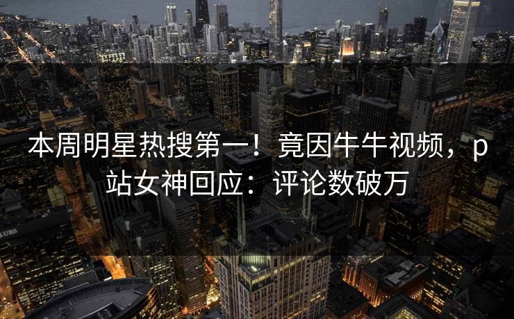 本周明星热搜第一！竟因牛牛视频，p站女神回应：评论数破万