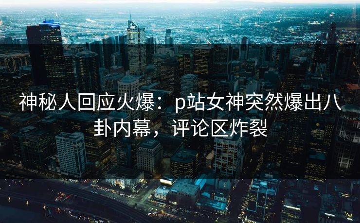 神秘人回应火爆：p站女神突然爆出八卦内幕，评论区炸裂