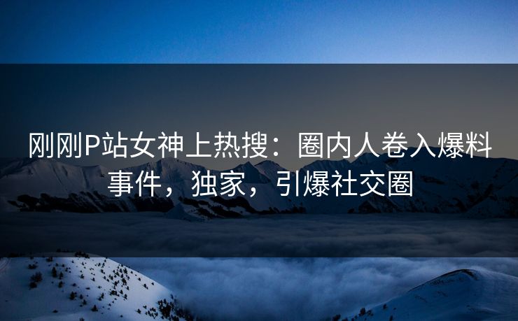 刚刚P站女神上热搜：圈内人卷入爆料事件，独家，引爆社交圈