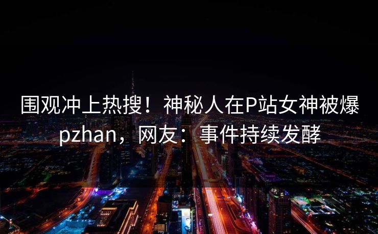 围观冲上热搜！神秘人在P站女神被爆pzhan，网友：事件持续发酵