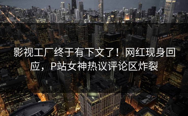影视工厂终于有下文了！网红现身回应，P站女神热议评论区炸裂