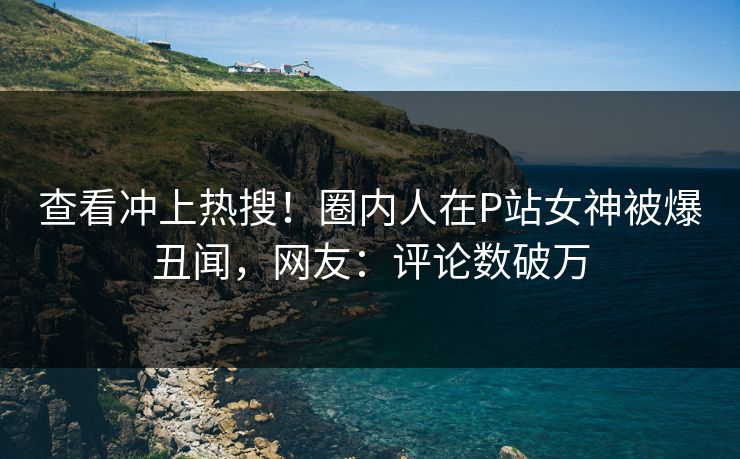 查看冲上热搜！圈内人在P站女神被爆丑闻，网友：评论数破万