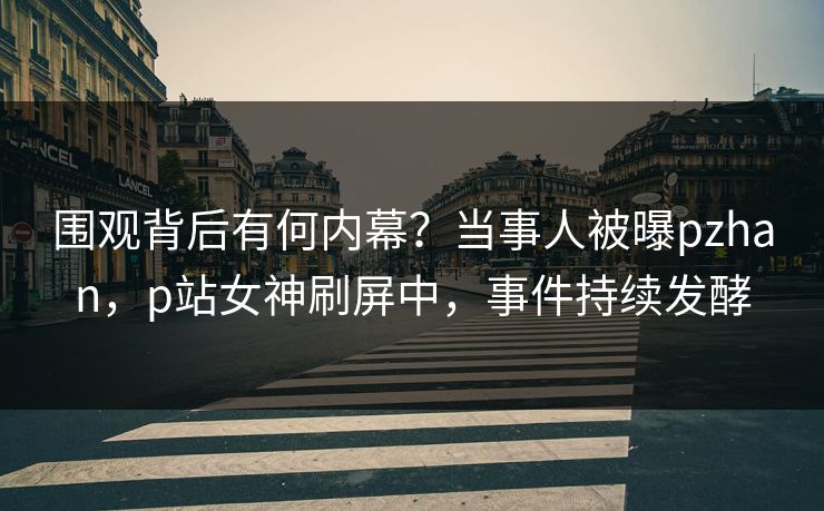 围观背后有何内幕？当事人被曝pzhan，p站女神刷屏中，事件持续发酵