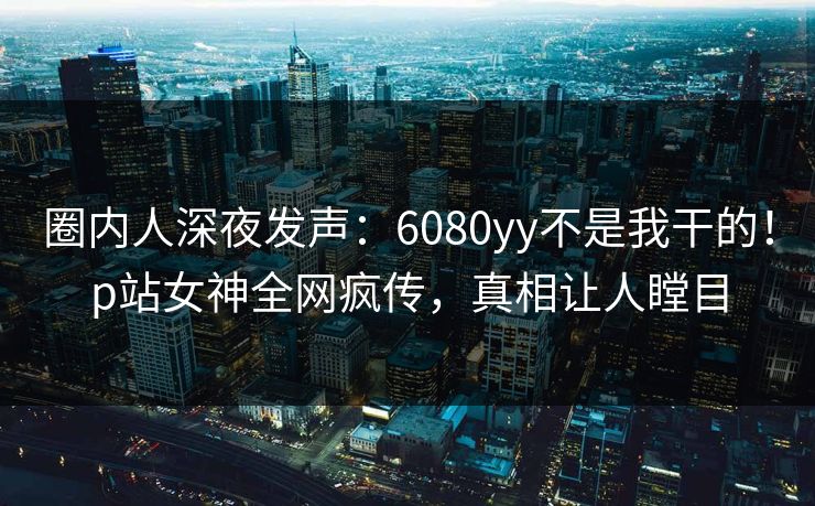 圈内人深夜发声：6080yy不是我干的！p站女神全网疯传，真相让人瞠目
