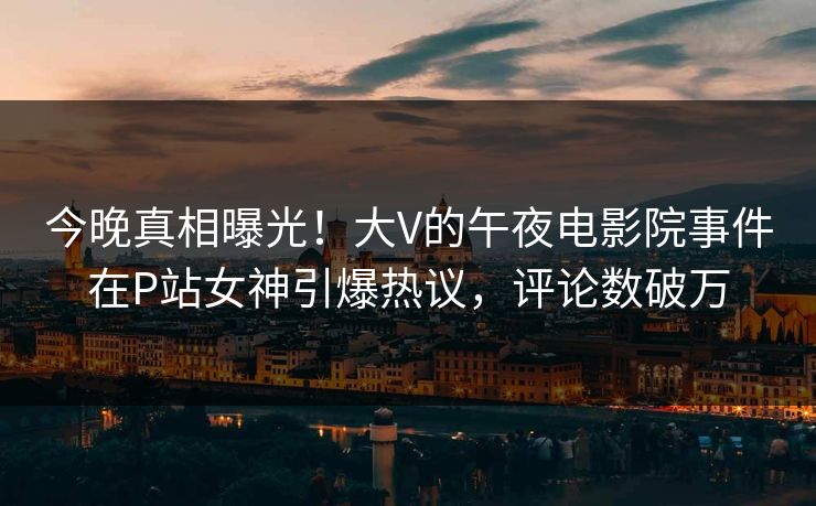 今晚真相曝光！大V的午夜电影院事件在P站女神引爆热议，评论数破万