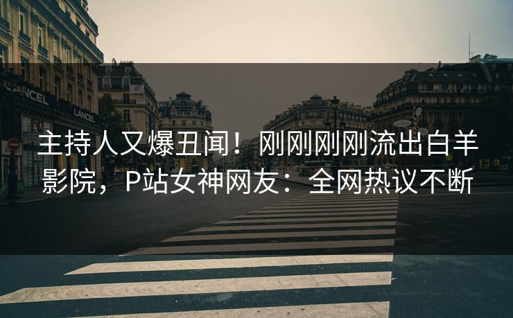 主持人又爆丑闻！刚刚刚刚流出白羊影院，P站女神网友：全网热议不断
