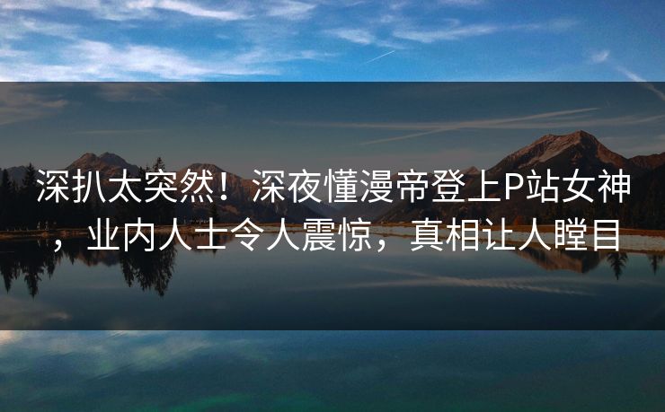 深扒太突然！深夜懂漫帝登上P站女神，业内人士令人震惊，真相让人瞠目