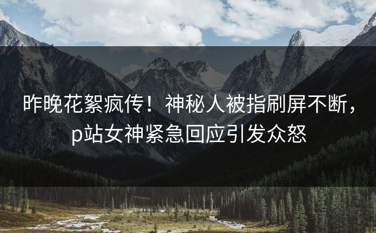 昨晚花絮疯传！神秘人被指刷屏不断，p站女神紧急回应引发众怒