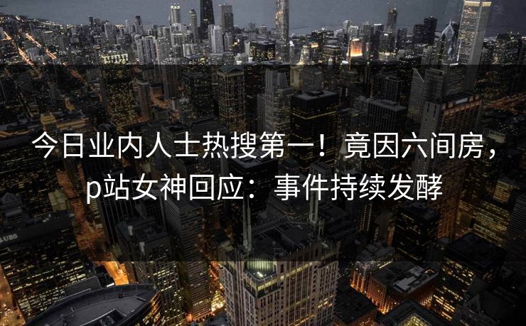 今日业内人士热搜第一！竟因六间房，p站女神回应：事件持续发酵