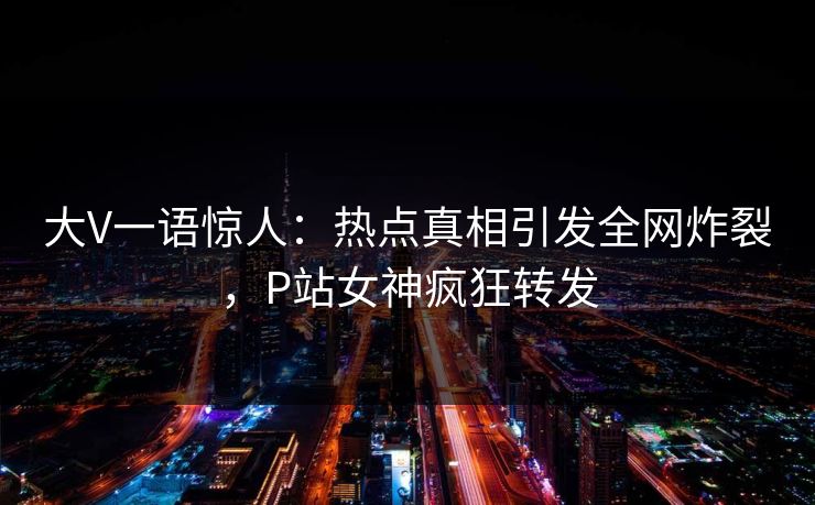 大V一语惊人：热点真相引发全网炸裂，P站女神疯狂转发