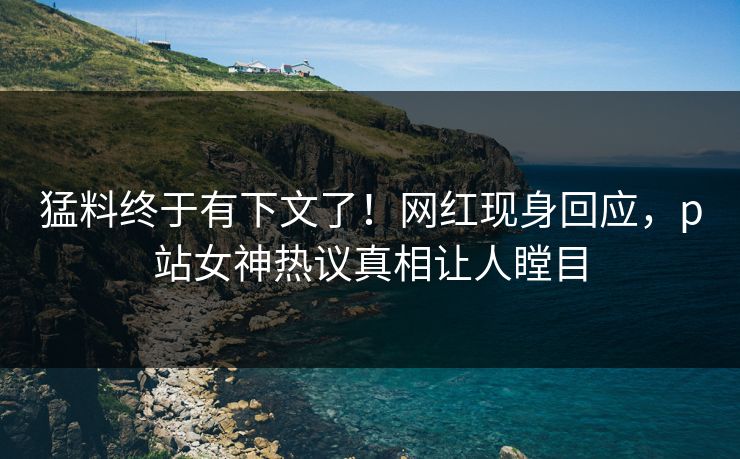 猛料终于有下文了！网红现身回应，p站女神热议真相让人瞠目