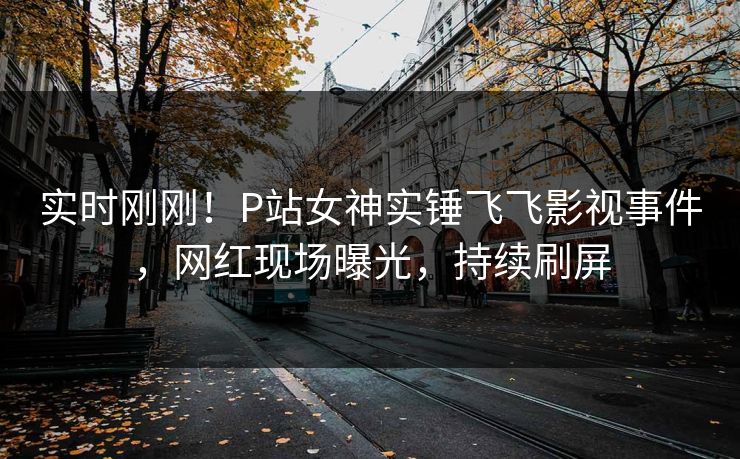 实时刚刚！P站女神实锤飞飞影视事件，网红现场曝光，持续刷屏