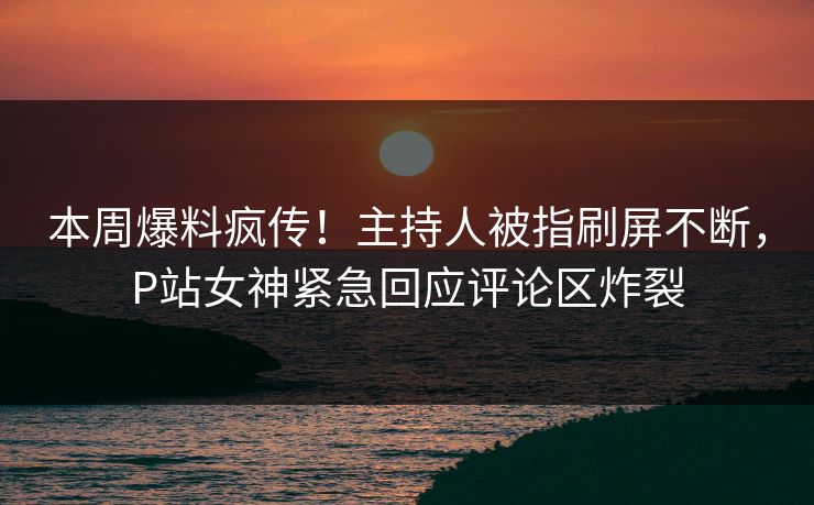本周爆料疯传！主持人被指刷屏不断，P站女神紧急回应评论区炸裂