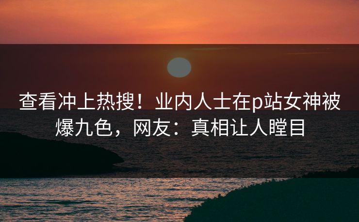 查看冲上热搜！业内人士在p站女神被爆九色，网友：真相让人瞠目