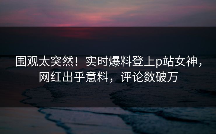 围观太突然！实时爆料登上p站女神，网红出乎意料，评论数破万