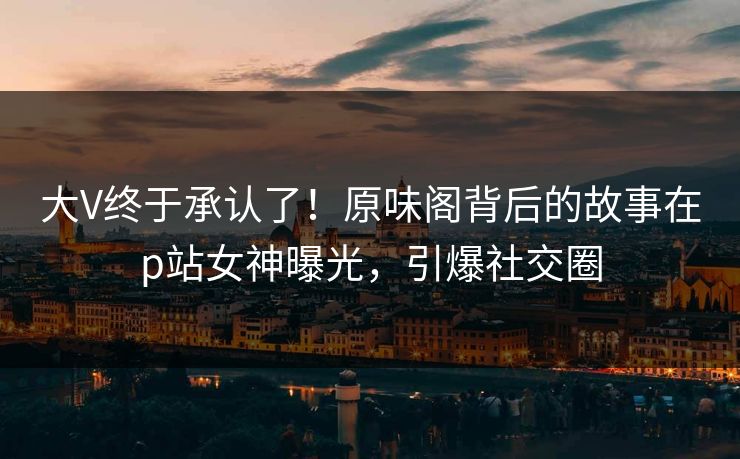 大V终于承认了！原味阁背后的故事在p站女神曝光，引爆社交圈