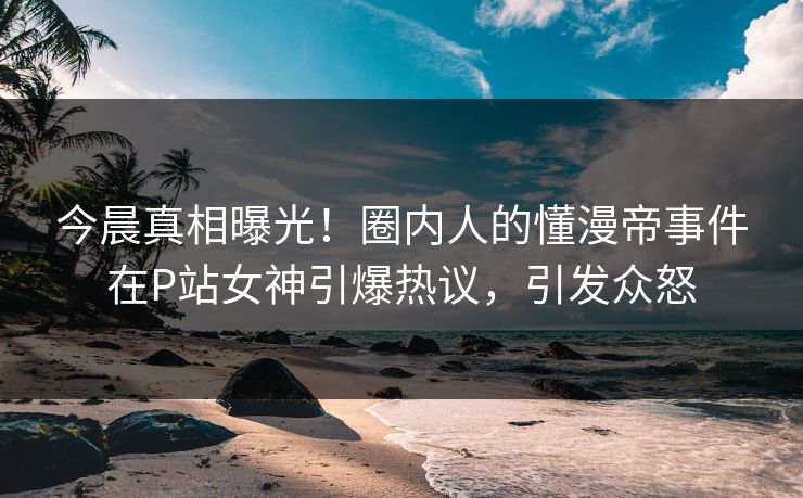 今晨真相曝光！圈内人的懂漫帝事件在P站女神引爆热议，引发众怒