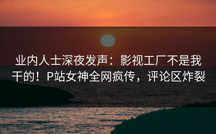 业内人士深夜发声：影视工厂不是我干的！P站女神全网疯传，评论区炸裂