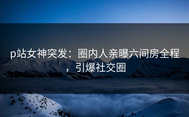 p站女神突发：圈内人亲曝六间房全程，引爆社交圈