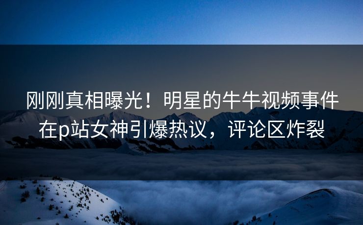 刚刚真相曝光！明星的牛牛视频事件在p站女神引爆热议，评论区炸裂