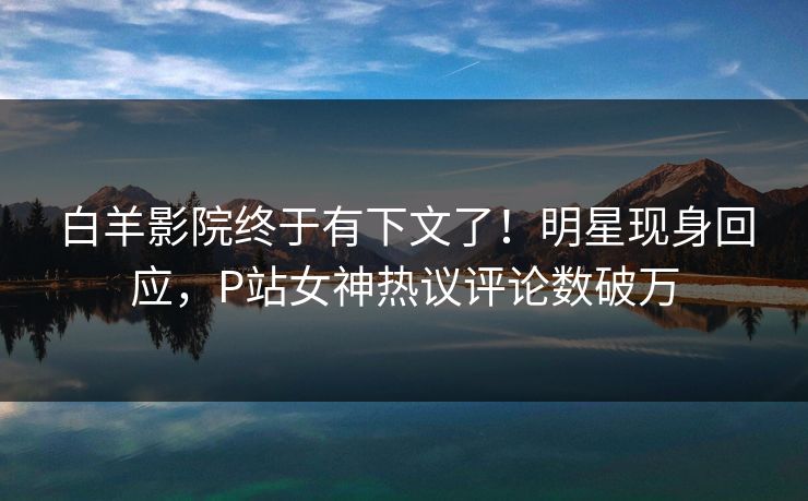 白羊影院终于有下文了！明星现身回应，P站女神热议评论数破万