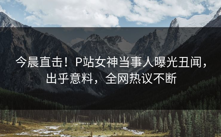 今晨直击！P站女神当事人曝光丑闻，出乎意料，全网热议不断