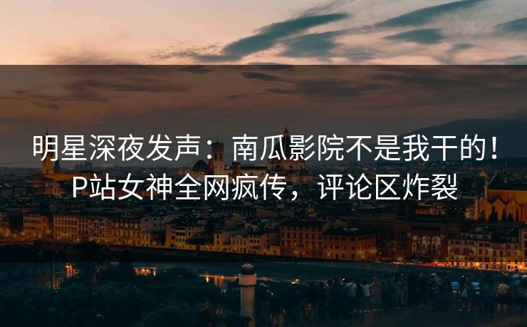 明星深夜发声：南瓜影院不是我干的！P站女神全网疯传，评论区炸裂