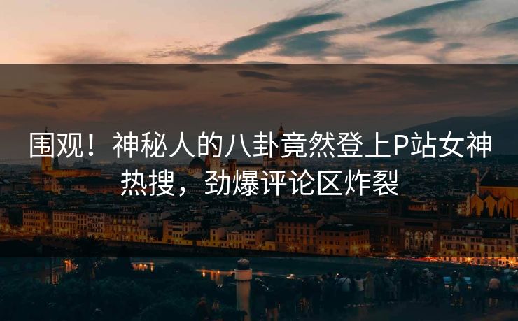 围观！神秘人的八卦竟然登上P站女神热搜，劲爆评论区炸裂