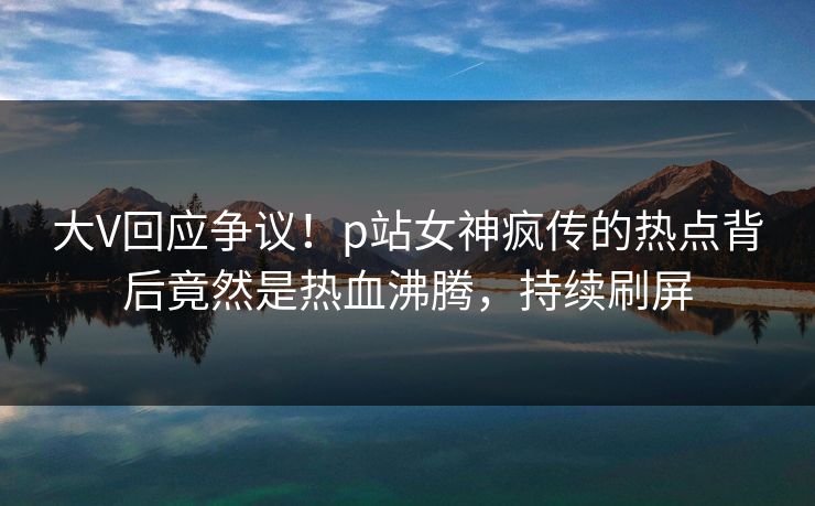 大V回应争议！p站女神疯传的热点背后竟然是热血沸腾，持续刷屏