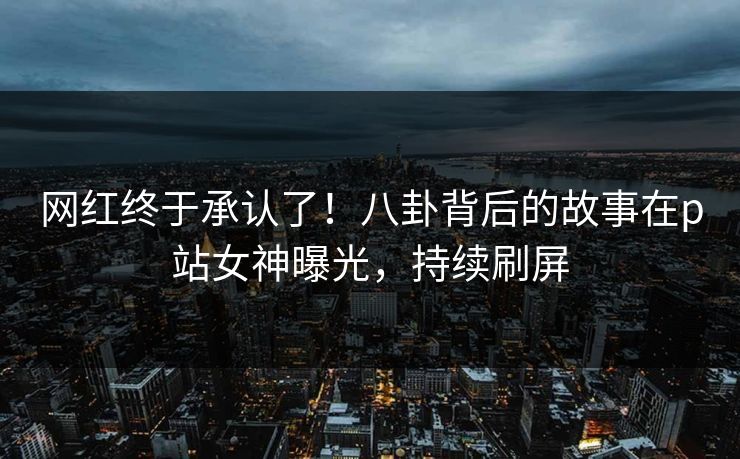 网红终于承认了！八卦背后的故事在p站女神曝光，持续刷屏